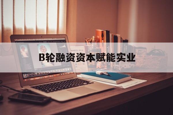 常州市B轮融资资本赋能实业(b轮融资公司值得工作吗)