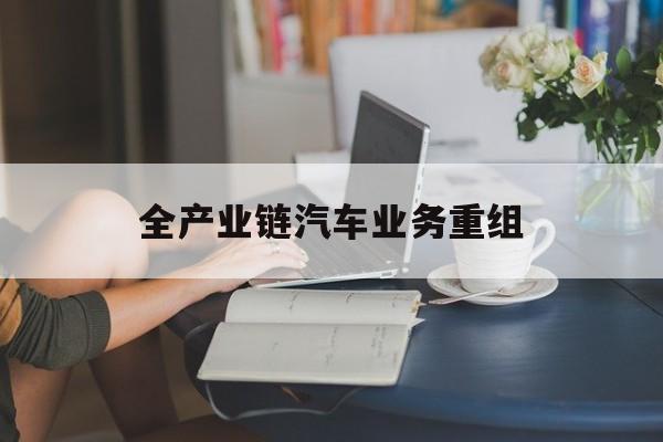 常州市全产业链汽车业务重组(全产业链汽车业务重组的意义)