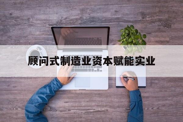 常州市关于顾问式制造业资本赋能实业的信息